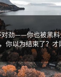 越扒越不对劲——你也被黑料资源带跑过吗?，你以为结束了？才刚开始