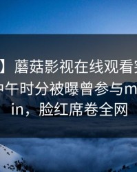 【爆料】蘑菇影视在线观看突发：主持人在中午时分被曝曾参与mogushipin，脸红席卷全网