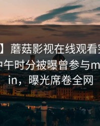 【爆料】蘑菇影视在线观看突发：神秘人在中午时分被曝曾参与mogushipin，曝光席卷全网
