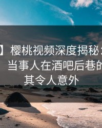 【速报】樱桃视频深度揭秘：花絮风波背后，当事人在酒吧后巷的角色极其令人意外