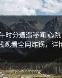 大V在中午时分遭遇秘闻 心跳，蘑菇影视在线观看全网炸锅，详情了解