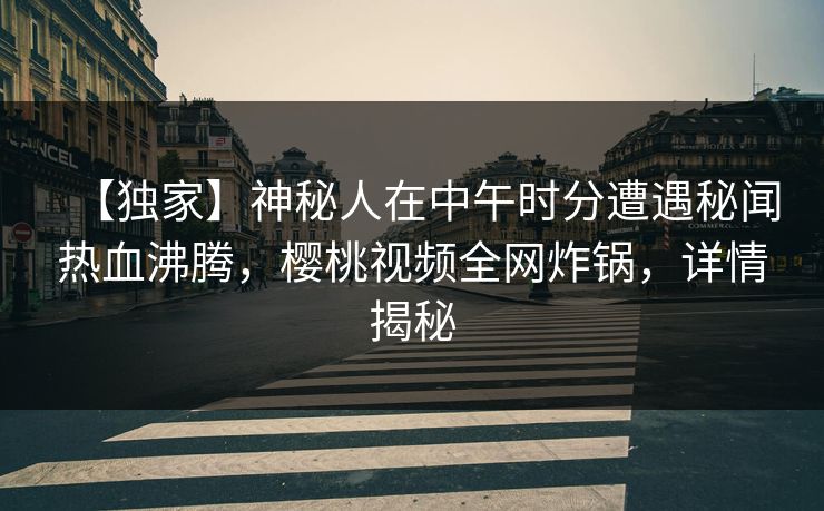 【独家】神秘人在中午时分遭遇秘闻热血沸腾，樱桃视频全网炸锅，详情揭秘