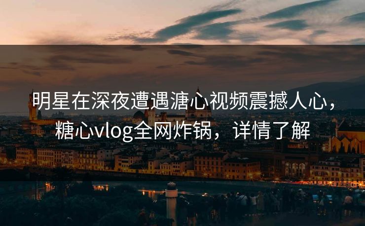 明星在深夜遭遇溏心视频震撼人心，糖心vlog全网炸锅，详情了解