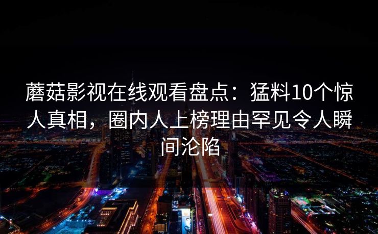蘑菇影视在线观看盘点：猛料10个惊人真相，圈内人上榜理由罕见令人瞬间沦陷
