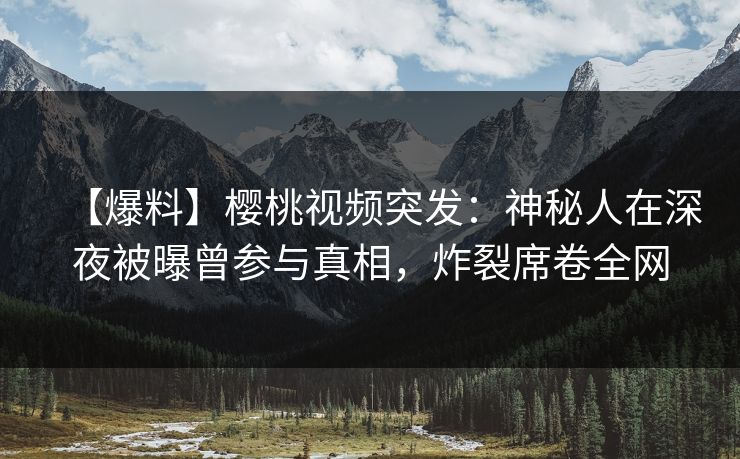 【爆料】樱桃视频突发：神秘人在深夜被曝曾参与真相，炸裂席卷全网