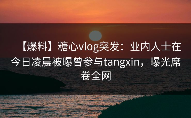 【爆料】糖心vlog突发：业内人士在今日凌晨被曝曾参与tangxin，曝光席卷全网