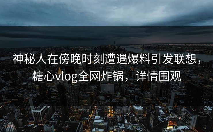 神秘人在傍晚时刻遭遇爆料引发联想，糖心vlog全网炸锅，详情围观