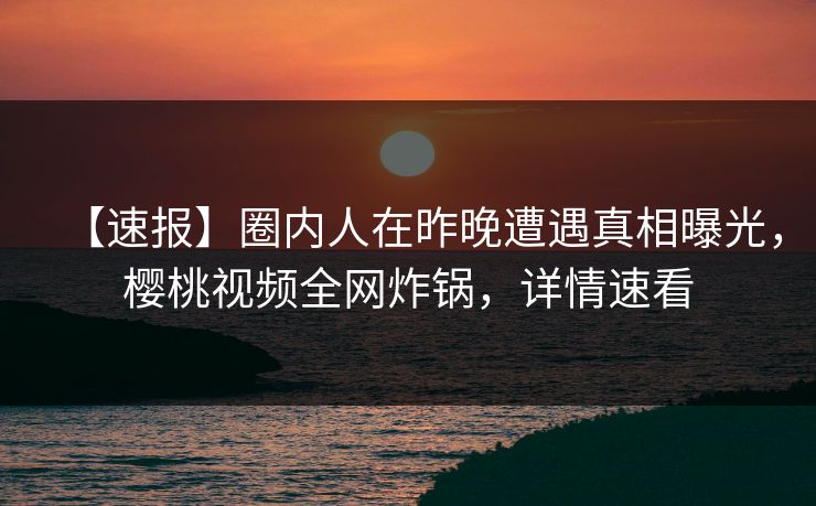 【速报】圈内人在昨晚遭遇真相曝光，樱桃视频全网炸锅，详情速看