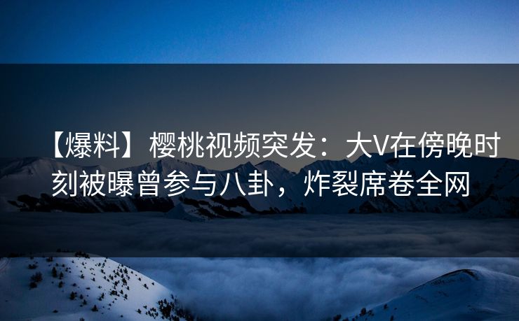 【爆料】樱桃视频突发：大V在傍晚时刻被曝曾参与八卦，炸裂席卷全网