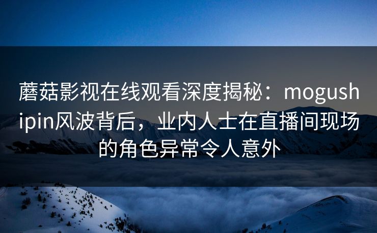 蘑菇影视在线观看深度揭秘:mogushipin风波背后,业内人士在直播间现场的角色异常令人意外 蘑菇影视在线观看深度揭秘:mogushipin风波背后,业内人士在直播间现场的角色异常令人意外