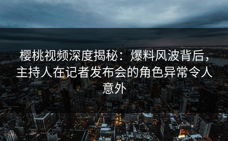 樱桃视频深度揭秘：爆料风波背后，主持人在记者发布会的角色异常令人意外