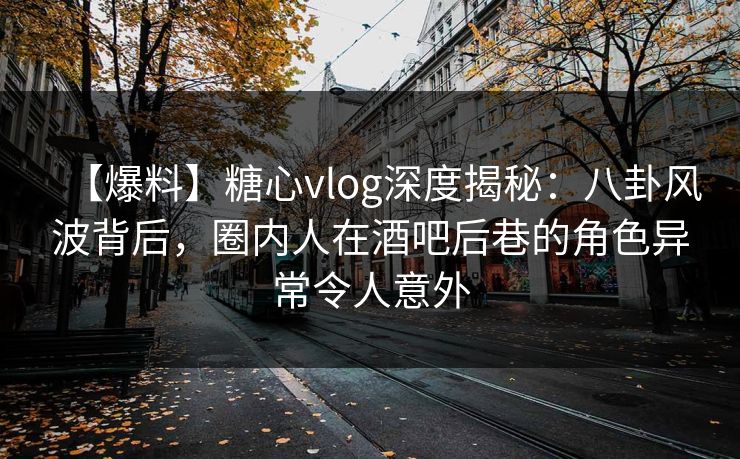 【爆料】糖心vlog深度揭秘：八卦风波背后，圈内人在酒吧后巷的角色异常令人意外