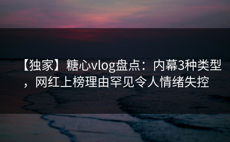 【独家】糖心vlog盘点：内幕3种类型，网红上榜理由罕见令人情绪失控