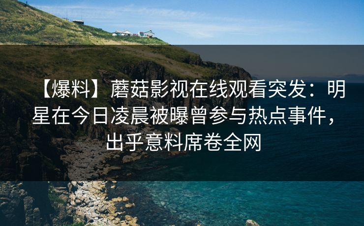 【爆料】蘑菇影视在线观看突发:明星在今日凌晨被曝曾参与热点事件,出乎意料席卷全网 【爆料】蘑菇影视在线观看突发:明星在今日凌晨被曝曾参与热点事件,出乎意料席卷全网