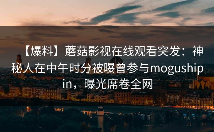 【爆料】蘑菇影视在线观看突发：神秘人在中午时分被曝曾参与mogushipin，曝光席卷全网