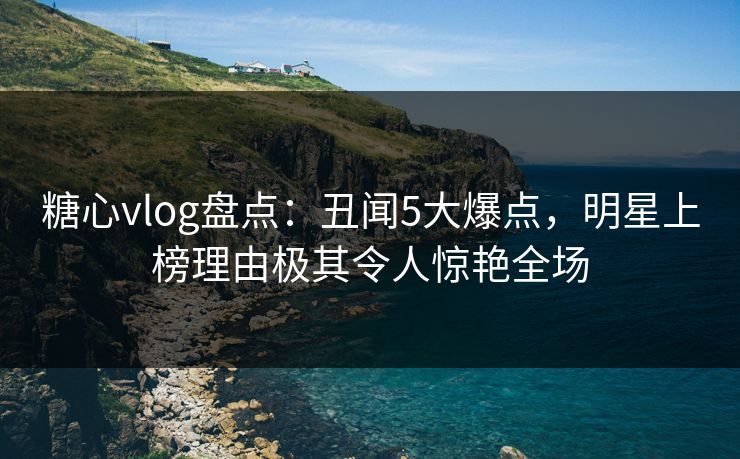 糖心vlog盘点：丑闻5大爆点，明星上榜理由极其令人惊艳全场
