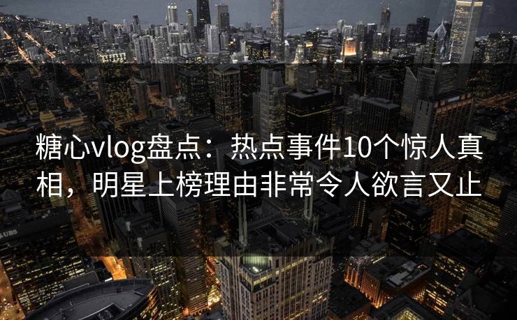 糖心vlog盘点：热点事件10个惊人真相，明星上榜理由非常令人欲言又止