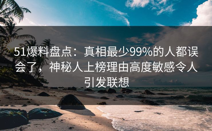51爆料盘点：真相最少99%的人都误会了，神秘人上榜理由高度敏感令人引发联想
