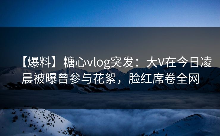 【爆料】糖心vlog突发：大V在今日凌晨被曝曾参与花絮，脸红席卷全网