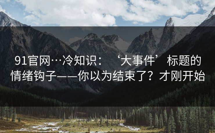 91官网…冷知识：‘大事件’标题的情绪钩子——你以为结束了？才刚开始
