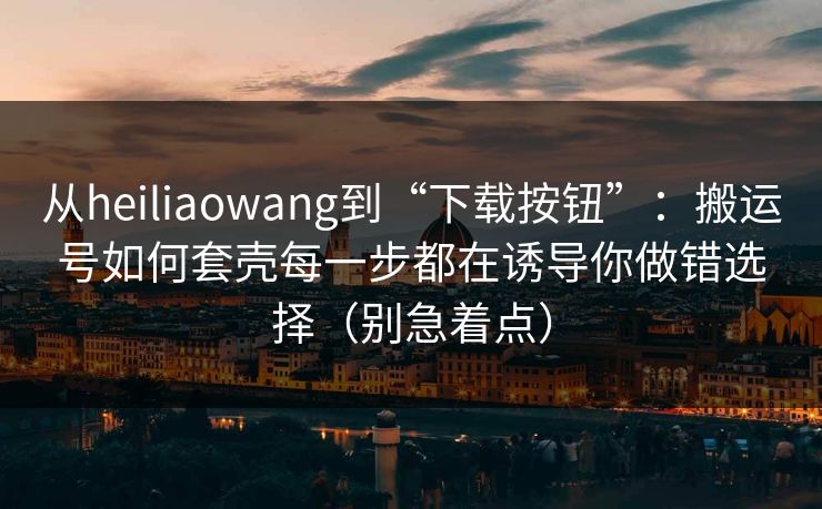 从heiliaowang到“下载按钮”：搬运号如何套壳每一步都在诱导你做错选择（别急着点）