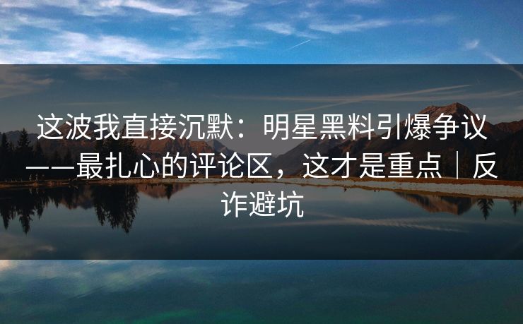 这波我直接沉默：明星黑料引爆争议——最扎心的评论区，这才是重点｜反诈避坑