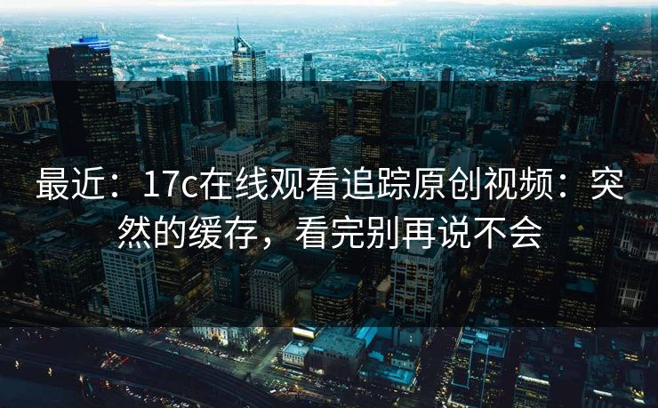 最近：17c在线观看追踪原创视频：突然的缓存，看完别再说不会