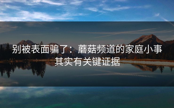 别被表面骗了:蘑菇频道的家庭小事其实有关键证据 别被表面骗了:蘑菇频道的家庭小事其实有关键证据