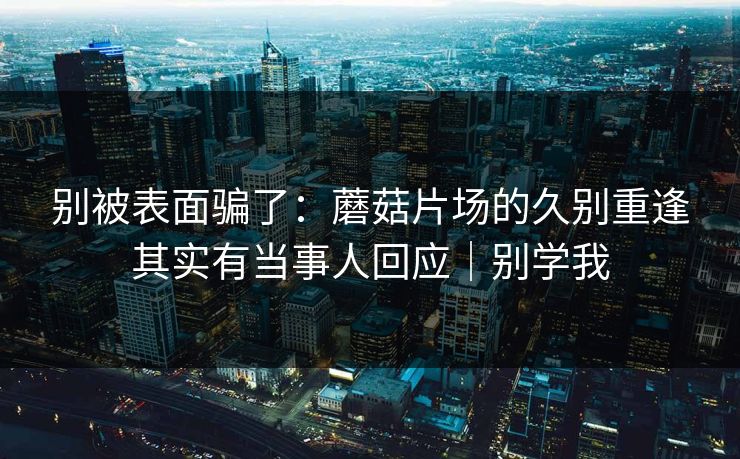 别被表面骗了：蘑菇片场的久别重逢其实有当事人回应｜别学我