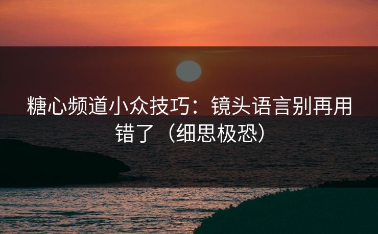 糖心频道小众技巧:镜头语言别再用错了(细思极恐) 糖心频道小众技巧:镜头语言别再用错了(细思极恐)