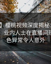 【爆料】樱桃视频深度揭秘：秘闻风波背后，业内人士在直播间现场的角色异常令人意外