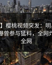 【爆料】樱桃视频突发:明星在今日凌晨被曝曾参与猛料,全网炸裂席卷全网
