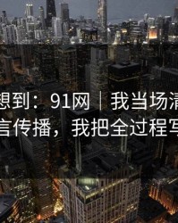 我真没想到：91网｜我当场清醒：原来是谣言传播，我把全过程写出来了
