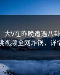 【震惊】大V在昨晚遭遇八卦无法置信，樱桃视频全网炸锅，详情深扒