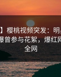 【爆料】樱桃视频突发:明星在今日凌晨被曝曾参与花絮,爆红网络席卷全网