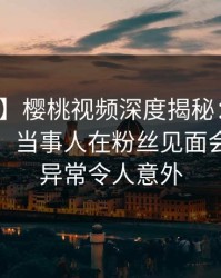 【独家】樱桃视频深度揭秘:爆料风波背后,当事人在粉丝见面会的角色异常令人意外
