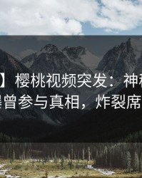 【爆料】樱桃视频突发：神秘人在深夜被曝曾参与真相，炸裂席卷全网