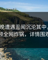 大V在昨晚遭遇丑闻沉沦其中，樱桃视频全网炸锅，详情围观