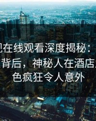 蘑菇影视在线观看深度揭秘:mogushipin风波背后,神秘人在酒店房间的角色疯狂令人意外