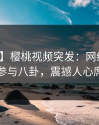 【爆料】樱桃视频突发：网红在深夜被曝曾参与八卦，震撼人心席卷全网