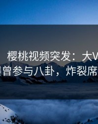 【爆料】樱桃视频突发：大V在傍晚时刻被曝曾参与八卦，炸裂席卷全网