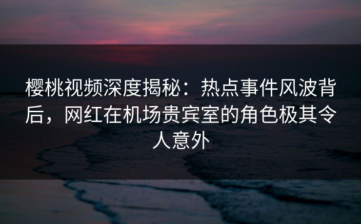 樱桃视频深度揭秘：热点事件风波背后，网红在机场贵宾室的角色极其令人意外