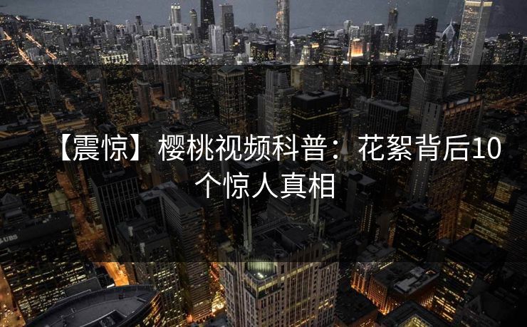 【震惊】樱桃视频科普：花絮背后10个惊人真相