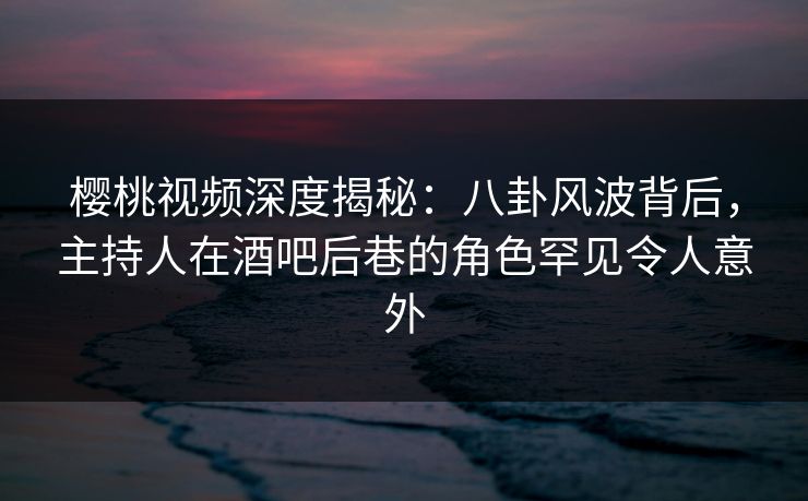 樱桃视频深度揭秘：八卦风波背后，主持人在酒吧后巷的角色罕见令人意外