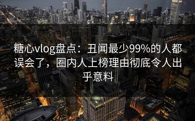 糖心vlog盘点：丑闻最少99%的人都误会了，圈内人上榜理由彻底令人出乎意料