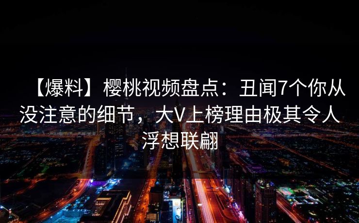 【爆料】樱桃视频盘点：丑闻7个你从没注意的细节，大V上榜理由极其令人浮想联翩