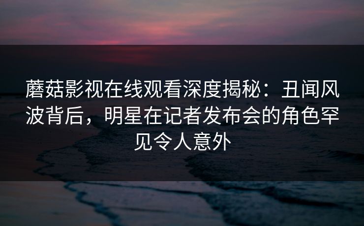 蘑菇影视在线观看深度揭秘：丑闻风波背后，明星在记者发布会的角色罕见令人意外