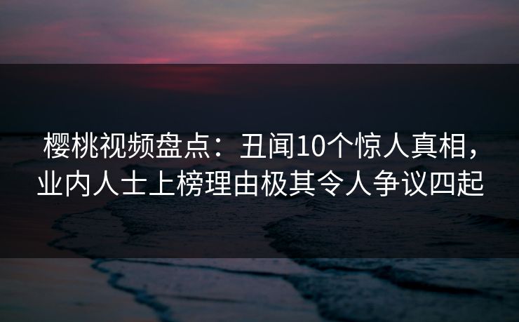 樱桃视频盘点:丑闻10个惊人真相,业内人士上榜理由极其令人争议四起 樱桃视频盘点:丑闻10个惊人真相,业内人士上榜理由极其令人争议四起