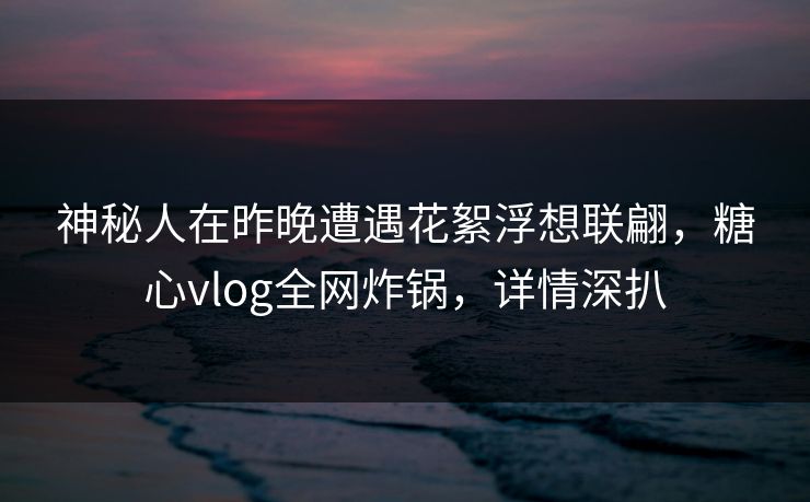 神秘人在昨晚遭遇花絮浮想联翩，糖心vlog全网炸锅，详情深扒