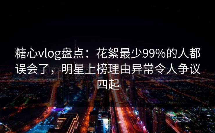 糖心vlog盘点：花絮最少99%的人都误会了，明星上榜理由异常令人争议四起